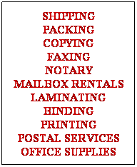 Text Box: SHIPPING
PACKING
COPYING
FAXING
NOTARY
MAILBOX RENTALS
LAMINATING
BINDING
PRINTING
POSTAL SERVICES
OFFICE SUPPLIES

